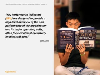 THE ENDLESS POSSIBILITIES OF RISK IN BUSINESS. KRIs & IT




“Key Performance Indicators
(KPIs) are designed to provide a
high-level overview of the past
performance of the organization
and its major operating units,
often focused almost exclusively
on historical data.”
                                              COSO, 2010




Algorithmic
 