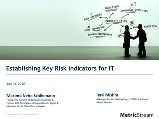 Establishing Key Risk Indicators for IT

July 31, 2012


 Maximo Neira Schliemann                         Ravi Mishra
 Founder & Partner at Beyond Economics &         Manager Product Marketing - IT GRC Solutions
 Former CIO Ros Casares Corporation in Spain &   MetricStream
 Member of the CIO office at Baxter

© 2012 MetricStream, Inc. All Rights Reserved.
 