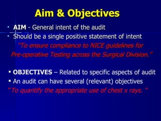 Aim & Objectives AIM  - General intent of the audit Should be a single positive statement of intent  “ To ensure compliance to NICE guidelines for  Pre-operative Testing across the Surgical Division.” OBJECTIVES  – Related to specific aspects of audit An audit can have several (relevant) objectives “ To quantify the appropriate use of chest x rays. “ 