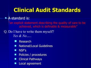 A standard is: “ an explicit statement describing the quality of care to be achieved, which is definable & measurable” Clinical Audit Standards Q. Do I have to write them myself? Yes & No….. Research National/Local Guidelines NSF’s Policies / procedures Clinical Pathways Local agreement 