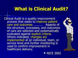 What is Clinical Audit? Clinical Audit is a quality improvement process that seeks to  improve patient care and outcomes  ………..  Aspects of the structure, processes, and outcomes of care are selected and systematically evaluated against  explicit criteria .  Where indicated,  changes are implemented  at an individual, team, or service level and further monitoring is used to confirm improvement in healthcare delivery. NICE 2002 