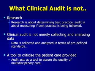 What Clinical Audit is not.. Research Research is about determining best practice, audit is about measuring if best practice is being followed. Clinical audit is not merely collecting and  analysing  data Data is collected and  analysed  in terms of pre-defined standards…  A tool to  criticise  the patient care provided Audit acts as a tool to assure the quality of multidisciplinary care. 