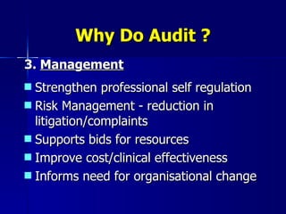 Why Do Audit ? 3.  Management Strengthen professional self regulation Risk Management - reduction in litigation/complaints Supports bids for resources Improve cost/clinical effectiveness Informs need for organisational change 