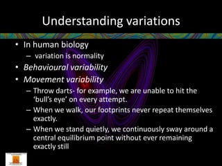 Understanding variations
• In human biology
   – variation is normality
• Behavioural variability
• Movement variability
   – Throw darts- for example, we are unable to hit the
     ‘bull’s eye’ on every attempt.
   – When we walk, our footprints never repeat themselves
     exactly.
   – When we stand quietly, we continuously sway around a
     central equilibrium point without ever remaining
     exactly still
 