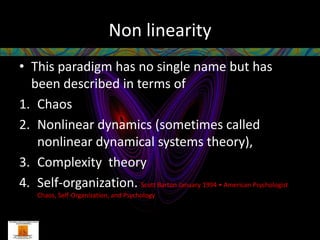 Non linearity
• This paradigm has no single name but has
  been described in terms of
1. Chaos
2. Nonlinear dynamics (sometimes called
   nonlinear dynamical systems theory),
3. Complexity theory
4. Self-organization. Scott Barton January 1994 • American Psychologist
    Chaos, Self-Organization, and Psychology
 