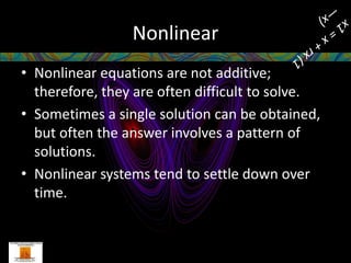 Nonlinear
• Nonlinear equations are not additive;
  therefore, they are often difficult to solve.
• Sometimes a single solution can be obtained,
  but often the answer involves a pattern of
  solutions.
• Nonlinear systems tend to settle down over
  time.
 