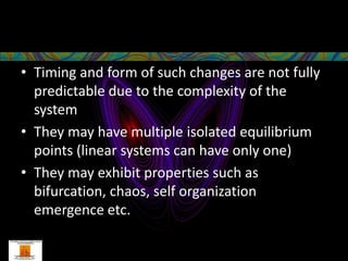 • Timing and form of such changes are not fully
  predictable due to the complexity of the
  system
• They may have multiple isolated equilibrium
  points (linear systems can have only one)
• They may exhibit properties such as
  bifurcation, chaos, self organization
  emergence etc.
 