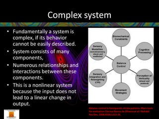 Complex system
• Fundamentally a system is
  complex, if its behavior
  cannot be easily described.
• System consists of many
  components,
• Numerous relationships and
  interactions between these
  components.
• This is a nonlinear system
  because the input does not
  lead to a linear change in
  output.
                                Balance control in hemiparetic stroke patients: Main tools
                                for evaluation Clarissa Barros de Oliveira et al J Rehabil
                                Res Dev. 2008;45(8):1215-26.
 