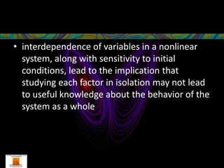 • interdependence of variables in a nonlinear
  system, along with sensitivity to initial
  conditions, lead to the implication that
  studying each factor in isolation may not lead
  to useful knowledge about the behavior of the
  system as a whole
 