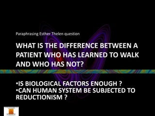 Paraphrasing Esther Thelen question

WHAT IS THE DIFFERENCE BETWEEN A
PATIENT WHO HAS LEARNED TO WALK
AND WHO HAS NOT?

•IS BIOLOGICAL FACTORS ENOUGH ?
•CAN HUMAN SYSTEM BE SUBJECTED TO
REDUCTIONISM ?
 