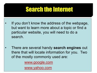 11
Search the Internet
• If you don’t know the address of the webpage,
but want to learn more about a topic or find a
particular website, you will need to do a
search.
• There are several handy search engines out
there that will locate information for you. Two
of the mostly commonly used are:
www.google.com
www.yahoo.com
 