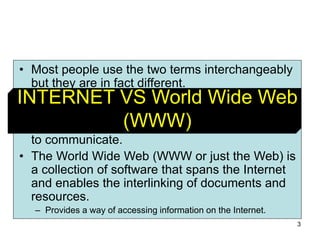 3
• Most people use the two terms interchangeably
but they are in fact different.
• The Internet is a vast, international network,
made up of computers and the physical
connections (wires, routers, etc.) allowing them
to communicate.
• The World Wide Web (WWW or just the Web) is
a collection of software that spans the Internet
and enables the interlinking of documents and
resources.
– Provides a way of accessing information on the Internet.
INTERNET VS World Wide Web
(WWW)
 