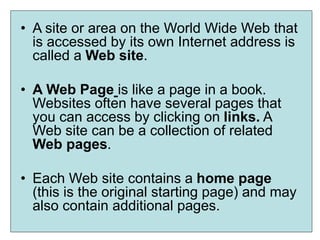 • A site or area on the World Wide Web that
is accessed by its own Internet address is
called a Web site.
• A Web Page is like a page in a book.
Websites often have several pages that
you can access by clicking on links. A
Web site can be a collection of related
Web pages.
• Each Web site contains a home page
(this is the original starting page) and may
also contain additional pages.
 