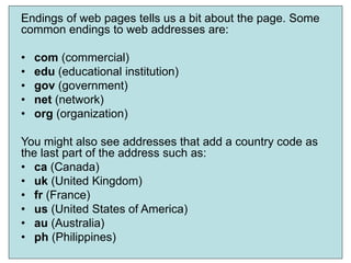 8
Endings of web pages tells us a bit about the page. Some
common endings to web addresses are:
• com (commercial)
• edu (educational institution)
• gov (government)
• net (network)
• org (organization)
You might also see addresses that add a country code as
the last part of the address such as:
• ca (Canada)
• uk (United Kingdom)
• fr (France)
• us (United States of America)
• au (Australia)
• ph (Philippines)
 