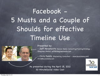 Facebook -
                   5 Musts and a Couple of
                     Shoulds for effective
                         Timeline Use
                                Presented by:
                                - Jeff Abramovitz (Social Media Consulting/training/strategy -
                                2Degrees Media) jeff@2degreesmedia.com

                                - Chris Faddis    (Marketing Consultant - www.launchsme.com)
                                chris@launchsme.com



                         As presented during the April 18, 2012
                              30 MinuteSocial video Cast

Thursday, April 19, 12                                                                           1
 