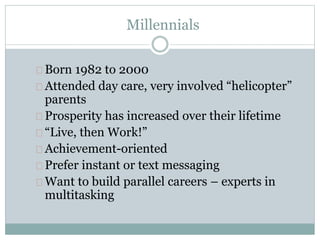 Millennials
Born 1982 to 2000
Attended day care, very involved “helicopter”
parents
Prosperity has increased over their lifetime
“Live, then Work!”
Achievement-oriented
Prefer instant or text messaging
Want to build parallel careers – experts in
multitasking
 