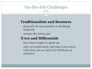 On-the-Job Challenges
Traditionalists and Boomers
 generally do not question or challenge
authority
 accepts the status quo
X’ers and Millennials
 have been taught to speak up
 may not understand, and may even resent,
what they see as a lack of a backbone or
initiative.
 