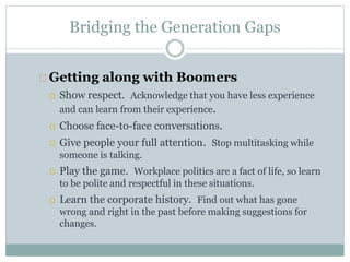 Bridging the Generation Gaps
Getting along with Boomers
 Show respect. Acknowledge that you have less experience
and can learn from their experience.
 Choose face-to-face conversations.
 Give people your full attention. Stop multitasking while
someone is talking.
 Play the game. Workplace politics are a fact of life, so learn
to be polite and respectful in these situations.
 Learn the corporate history. Find out what has gone
wrong and right in the past before making suggestions for
changes.
 