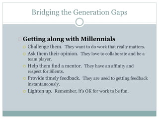 Bridging the Generation Gaps
Getting along with Millennials
 Challenge them. They want to do work that really matters.
 Ask them their opinion. They love to collaborate and be a
team player.
 Help them find a mentor. They have an affinity and
respect for Silents.
 Provide timely feedback. They are used to getting feedback
instantaneously.
 Lighten up. Remember, it’s OK for work to be fun.
 