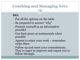 18
Coaching and Managing Xers
DO:
Put all the options on the table
Be prepared to answer “why”
Present yourself as an information
provider
Use their peers as testimonials when
possible
Appear to enjoy your work – remember
carpe diem
Follow up and meet your commitments.
They’re eager to improve and expect you to
follow through.
 