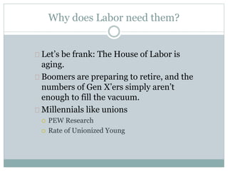 Why does Labor need them?
Let’s be frank: The House of Labor is
aging.
Boomers are preparing to retire, and the
numbers of Gen X’ers simply aren’t
enough to fill the vacuum.
Millennials like unions
 PEW Research
 Rate of Unionized Young
 