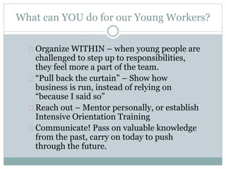 What can YOU do for our Young Workers?
Organize WITHIN – when young people are
challenged to step up to responsibilities,
they feel more a part of the team.
“Pull back the curtain” – Show how
business is run, instead of relying on
“because I said so”
Reach out – Mentor personally, or establish
Intensive Orientation Training
Communicate! Pass on valuable knowledge
from the past, carry on today to push
through the future.
 