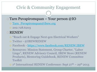 Civic & Community Engagement
Tarn Puvapiromquan – Your person @IO
 Tarn_Puvapiromquan@ibew.org
 202.728.6203
RENEW
 “Reach out & Engage Next-gen Electrical Workers”
 Twitter - @IBEWRENEW
 Facebook - https://www.facebook.com/RENEW.IBEW
 Resources: Mission Statement, Group Charter, “Labor
Lingo”, RENEW Advisory Council, IBEW Store (RENEW
Products), Mentoring Guidebook, RENEW Committee
Toolkit
 1st International RENEW Conference: Sept 27th – 29th 2013
 