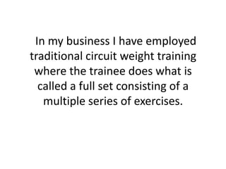   In my business I have employed traditional circuit weight training where the trainee does what is called a full set consisting of a multiple series of exercises. 