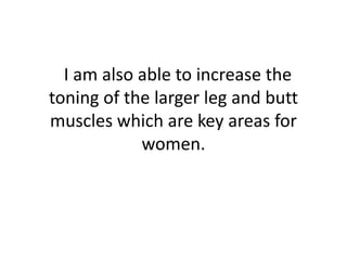   I am also able to increase the toning of the larger leg and butt muscles which are key areas for women. 