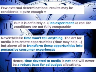 Few external determinations: results may be
considered « pure enough »
But it is definitely a « lab experiment »: real life
conditions are not fully comparable
Nevertheless: time won’t tell anything. The art for
media is to create opportunities (time may help…)
but above all to transform these opportunities into
persuasive consumer experiences
Hence, time devoted to media is not and will never
be a robust base for ad budget allocations.
 