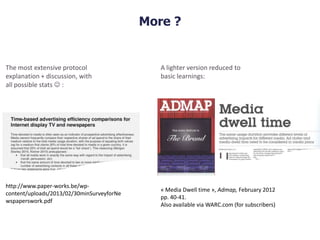 More ?
http://www.paper-works.be/wp-
content/uploads/2013/02/30minSurveyforNe
wspaperswork.pdf
The most extensive protocol
explanation + discussion, with
all possible stats  :
« Media Dwell time », Admap, February 2012
pp. 40-41.
Also available via WARC.com (for subscribers)
A lighter version reduced to
basic learnings:
 
