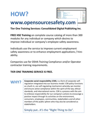 HOW? 
www.opensourcesafety.com 
Tier One Training Services: Consolidated Digital Publishing Inc.

FREE HSE Training on complete course catalog of more than 300 
modules for any individual or company which desires to 
improve individual or company's employee safety awareness.

Individuals use the service to improve current employment 
safety awareness or to enhance employment applications / hire‐
ability.

Companies use for OSHA Training Compliance and/or Operator 
contractor training requirements.

TIER ONE TRAINING SERVICE IS FREE.


            Corporate social responsibility (CSR), is a form of corporate self‐
WHY?        regulation integrated into our business model. CSR policy functions 
            as a built‐in, are self‐regulating mechanism whereby we monitor 
            and ensure active compliance within the spirit of the law, ethical 
            standards, and international norms. CSR is a process with the aim 
            to embrace responsibility for our company's actions to encourage a 
            positive impact through its activities on the environment, 
            consumers, employees, communities, stakeholders and all other 
            members of the public sphere who may also be considered as 
            stakeholders.

            Simply put…It’s the “Right Thing to Do”.
 