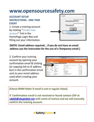 www.opensourcesafety.com 
ACCOUNT SETUP 
INSTRUCTIONS ‐ ONE TIME 
EVENT
1. Create a training account 
by clicking "Create new 
account" link in the 
HomePage Login Box and 
filling out your information. 
[NOTE: Email address required... if you do not have an email 
address use the instruction for the use of a Temporary email.]

2. Confirm your training 
account by opening your 
confirmation email & clicking 
(or copying link to IE address 
bar) in the confirmation email 
sent to your email address 
used when creating your 
account. 


[Check SPAM folder if email is not in regular inbox]

If  Confirmation email is not received or found contact CDP at 
cdp02@sbcgloblal.net with name of trainee and we will manually 
confirm the training account .
 