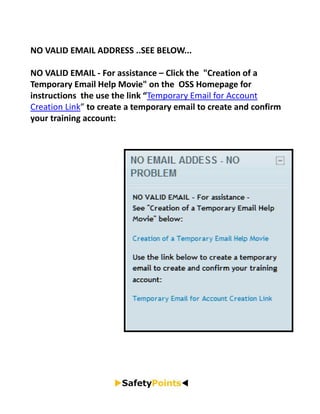NO VALID EMAIL ADDRESS ..SEE BELOW...

NO VALID EMAIL ‐ For assistance – Click the  "Creation of a 
Temporary Email Help Movie" on the  OSS Homepage for 
instructions  the use the link “Temporary Email for Account 
Creation Link” to create a temporary email to create and confirm 
your training account:
 