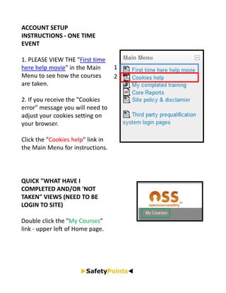 ACCOUNT SETUP 
INSTRUCTIONS ‐ ONE TIME 
EVENT

1. PLEASE VIEW THE "First time 
here help movie" in the Main        1
Menu to see how the courses         2
are taken.

2. If you receive the "Cookies 
error" message you will need to 
adjust your cookies setting on 
your browser. 

Click the "Cookies help" link in 
the Main Menu for instructions.



QUICK "WHAT HAVE I 
COMPLETED AND/OR 'NOT 
TAKEN" VIEWS (NEED TO BE 
LOGIN TO SITE)

Double click the "My Courses" 
link ‐ upper left of Home page.
 