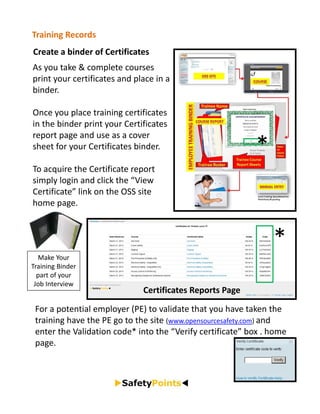 Training Records
Create a binder of Certificates
As you take & complete courses 
print your certificates and place in a 
binder.

Once you place training certificates 
in the binder print your Certificates 
report page and use as a cover 
sheet for your Certificates binder.                         *
To acquire the Certificate report 
simply login and click the “View 
Certificate” link on the OSS site 
home page.



                                                                *
  Make Your 
Training Binder 
  part of your 
 Job Interview
                              Certificates Reports Page

 For a potential employer (PE) to validate that you have taken the 
 training have the PE go to the site (www.opensourcesafety.com) and 
 enter the Validation code* into the “Verify certificate” box . home 
 page.
 