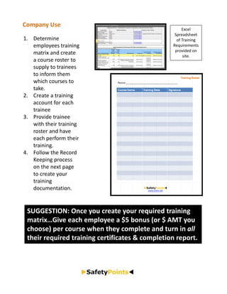 Company Use
                                                      Excel 
                                                  Spreadsheet 
1. Determine                                       of Training 
   employees training                            Requirements 
                                                  provided on 
   matrix and create                                   site.
   a course roster to 
   supply to trainees 
   to inform them 
   which courses to 
   take.
2. Create a training 
   account for each 
   trainee
3. Provide trainee 
   with their training 
   roster and have 
   each perform their 
   training.
4. Follow the Record 
   Keeping process 
   on the next page 
   to create your 
   training 
   documentation.


 SUGGESTION: Once you create your required training 
 matrix…Give each employee a $5 bonus (or $ AMT you 
 choose) per course when they complete and turn in all
 their required training certificates & completion report.
 
