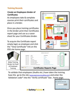 Training Records
Create an Employees binder of 
Certificates
As employees take & complete 
courses print their certificates and 
place in a binder.

Once you place training certificates 
in the binder print their Certificates 
report page and use as a cover 
sheet for your Certificates binder.                          *
To acquire the Certificate report 
simply login as employee and click 
the “View Certificate” link on the 
OSS site home page.


                                                                 *
 Make Training 
Binder As Proof 
 of Employee 
   Training                    Certificates Reports Page
 To validate that employees (Audits etc.) have taken the training 
 have the  go to the site (www.opensourcesafety.com) and enter the 
 Validation code* into the “Verify certificate” box . home page.
 