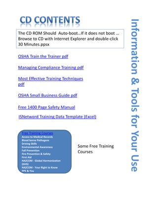 Information & Tools for Your Use
The CD ROM Should  Auto‐boot…If it does not boot … 
Browse to CD with Internet Explorer and double‐click 
30 Minutes.ppsx

OSHA Train the Trainer pdf

Managing Compliance Training pdf

Most Effective Training Techniques 
pdf

OSHA Small Business Guide pdf

Free 1400 Page Safety Manual

ISNetword Training Data Template (Excel)


 Free Training Courses 
 Access to Medical Records 
 Blood borne Pathogens 
 Driving Skills  
 Environmental Awareness          Some Free Training 
 Fall Prevention 
 Fire Prevention & Safety  
                                  Courses
 First Aid  
 HAZCOM ‐ Global Harmonization 
 (GHS)
 HAZCOM ‐ Your Right to Know 
 PPE & You
 