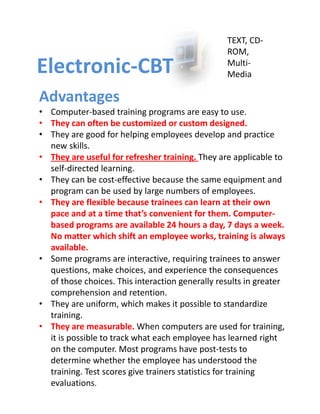 TEXT, CD‐
                                                  ROM, 
Electronic‐CBT                                    Multi‐
                                                  Media

Advantages
• Computer‐based training programs are easy to use.
• They can often be customized or custom designed.
• They are good for helping employees develop and practice 
  new skills.
• They are useful for refresher training. They are applicable to 
  self‐directed learning.
• They can be cost‐effective because the same equipment and 
  program can be used by large numbers of employees.
• They are flexible because trainees can learn at their own 
  pace and at a time that’s convenient for them. Computer‐
  based programs are available 24 hours a day, 7 days a week. 
  No matter which shift an employee works, training is always 
  available.
• Some programs are interactive, requiring trainees to answer 
  questions, make choices, and experience the consequences 
  of those choices. This interaction generally results in greater 
  comprehension and retention. 
• They are uniform, which makes it possible to standardize 
  training.
• They are measurable. When computers are used for training, 
  it is possible to track what each employee has learned right 
  on the computer. Most programs have post‐tests to 
  determine whether the employee has understood the 
  training. Test scores give trainers statistics for training 
  evaluations.
 