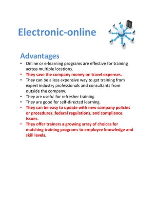 Electronic‐online

Advantages
• Online or e‐learning programs are effective for training 
  across multiple locations.
• They save the company money on travel expenses. 
• They can be a less expensive way to get training from 
  expert industry professionals and consultants from 
  outside the company. 
• They are useful for refresher training. 
• They are good for self‐directed learning. 
• They can be easy to update with new company policies 
  or procedures, federal regulations, and compliance 
  issues. 
• They offer trainers a growing array of choices for 
  matching training programs to employee knowledge and 
  skill levels.
 