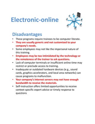 Electronic‐online

Disadvantages
• These programs require trainees to be computer literate.
• They are usually generic and not customized to your 
  company’s needs.
• Some employees may not like the impersonal nature of 
  this training.
• Employees may be too intimidated by the technology or 
  the remoteness of the trainer to ask questions.
• Lack of computer terminals or insufficient online time may 
  restrict or preclude access to training.
• Inadequate or outdated hardware devices (e.g., sound 
  cards, graphics accelerators, and local area networks) can 
  cause programs to malfunction.
• Your company’s Internet servers may not have enough 
  bandwidth to receive the materials. 
• Self‐instruction offers limited opportunities to receive 
  context‐specific expert advice or timely response to 
  questions
 