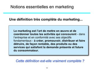 Une définition très complète du marketing...
Le marketing est l’art de mettre en œuvre et de
coordonner toutes les activités qui concourent - dans
l’entreprise et en conformité avec ses objectifs
fondamentaux - à créer, promouvoir, distribuer et faire
détruire, de façon rentable, des produits ou des
services qui satisfont la demande présente et future
du consommateur.
Cette définition est-elle vraiment complète ?
Notions essentielles en marketing
11
 