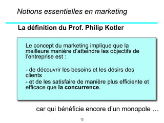 La définition du Prof. Philip Kotler
Le concept du marketing implique que la
meilleure manière d’atteindre les objectifs de
l’entreprise est :
- de découvrir les besoins et les désirs des
clients
- et de les satisfaire de manière plus efficiente et
efficace que la concurrence.
Notions essentielles en marketing
12
car qui bénéficie encore d’un monopole …
 