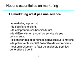 Le marketing n’est pas une science
Le marketing a pour but :
- de satisfaire le client,
- de comprendre ses besoins futurs,
- de différencier un produit ou service de ses
concurrents,
- d’identifier des opportunités nouvelles sur le marché,
- de préserver la viabilité financière des entreprises
- tout en préservant le futur de la planète pour les
générations à venir
Notions essentielles en marketing
14
 