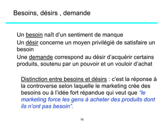 Besoins, désirs , demande
Un besoin naît d’un sentiment de manque
Un désir concerne un moyen privilégié de satisfaire un
besoin
Une demande correspond au désir d’acquérir certains
produits, soutenu par un pouvoir et un vouloir d’achat
Distinction entre besoins et désirs : c’est la réponse à
la controverse selon laquelle le marketing crée des
besoins ou à l’idée fort répandue qui veut que “le
marketing force les gens à acheter des produits dont
ils n’ont pas besoin”.
16
 