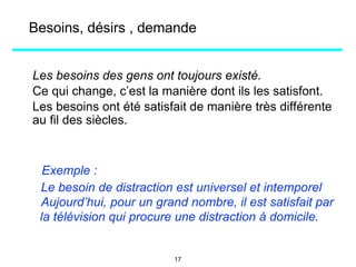Les besoins des gens ont toujours existé.
Ce qui change, c’est la manière dont ils les satisfont.
Les besoins ont été satisfait de manière très différente
au fil des siècles.
Exemple :
Le besoin de distraction est universel et intemporel
Aujourd’hui, pour un grand nombre, il est satisfait par
la télévision qui procure une distraction à domicile.
Besoins, désirs , demande
17
 