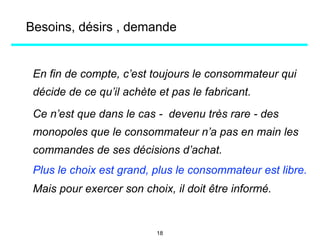En fin de compte, c’est toujours le consommateur qui
décide de ce qu’il achète et pas le fabricant.
Ce n’est que dans le cas - devenu très rare - des
monopoles que le consommateur n’a pas en main les
commandes de ses décisions d’achat.
Plus le choix est grand, plus le consommateur est libre.
Mais pour exercer son choix, il doit être informé.
Besoins, désirs , demande
18
 