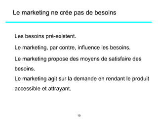 Le marketing ne crée pas de besoins
Les besoins pré-existent.
Le marketing, par contre, influence les besoins.
Le marketing propose des moyens de satisfaire des
besoins.
Le marketing agit sur la demande en rendant le produit
accessible et attrayant.
19
 