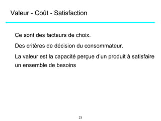 Valeur - Coût - Satisfaction
Ce sont des facteurs de choix.
Des critères de décision du consommateur.
La valeur est la capacité perçue d’un produit à satisfaire
un ensemble de besoins
23
 